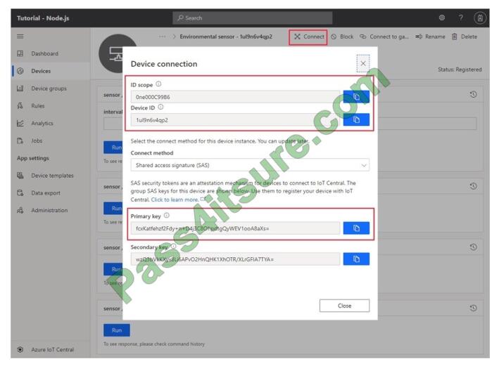 Box 1: Measurement Telemetry/measurement is a stream of values sent from the device, typically from a sensor. For example, a sensor might report the ambient temperature. Box 2: Property The template can provide a writeable fan speed property Properties represent point-in-time values. For example, a device can use a property to report the target temperature it\\'s trying to reach. You can set writeable properties from IoT Central. Box 3: Settings Box 4: Command You can call device commands from IoT Central. Commands optionally pass parameters to the device and receive a response from the device. For example, you can call a command to reboot a device in 10 seconds. Reference: https://docs.microsoft.com/en-us/azure/iot-central/core/howto-set-up-template QUESTION 9 You have an Azure IoT Central application. You need to connect an IoT device to the application. Which two settings do you require in IoT Central to configure the device? Each correct answer presents part of the solution. NOTE: Each correct selection is worth one point. A. Group SAS Primary Key B. the IoT hub name C. Scope ID D. Application Name E. Device ID Correct Answer: CE In your Azure IoT Central application, add a real device to the device template 1. On the Devices page, select the Environmental sensor device template. 2. Select + New. 3. Make sure that Simulated is Off. Then select Create. Click on the device name, and then select Connect. Make a note of the device connection information on the Device Connection page - ID scope, Device ID, and Primary key. You need these values when you create your device code: